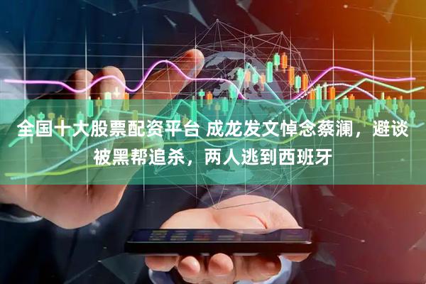 全国十大股票配资平台 成龙发文悼念蔡澜，避谈被黑帮追杀，两人逃到西班牙