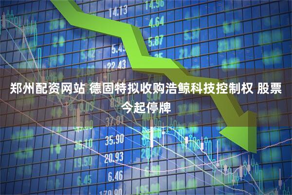郑州配资网站 德固特拟收购浩鲸科技控制权 股票今起停牌