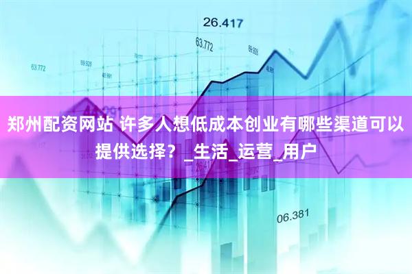 郑州配资网站 许多人想低成本创业有哪些渠道可以提供选择？_生活_运营_用户