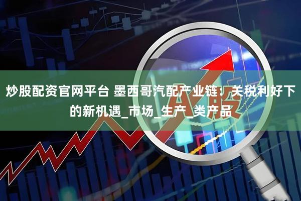 炒股配资官网平台 墨西哥汽配产业链：关税利好下的新机遇_市场_生产_类产品