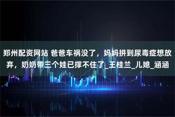 郑州配资网站 爸爸车祸没了，妈妈拼到尿毒症想放弃，奶奶带三个娃已撑不住了_王桂兰_儿媳_涵涵