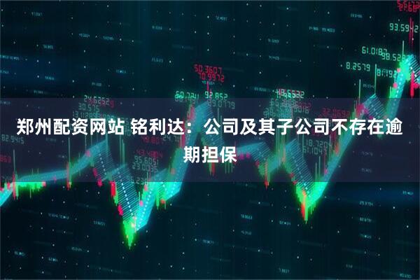 郑州配资网站 铭利达：公司及其子公司不存在逾期担保