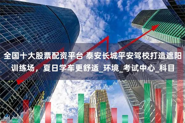 全国十大股票配资平台 泰安长城平安驾校打造遮阳训练场，夏日学车更舒适_环境_考试中心_科目