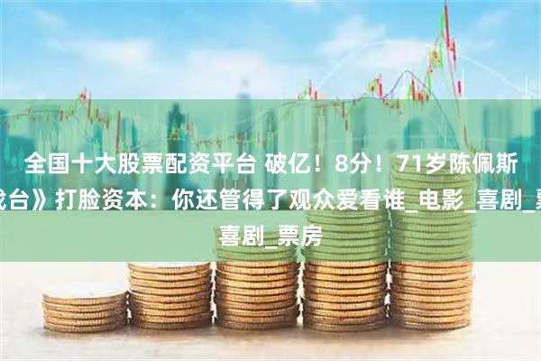 全国十大股票配资平台 破亿！8分！71岁陈佩斯《戏台》打脸资本：你还管得了观众爱看谁_电影_喜剧_票房