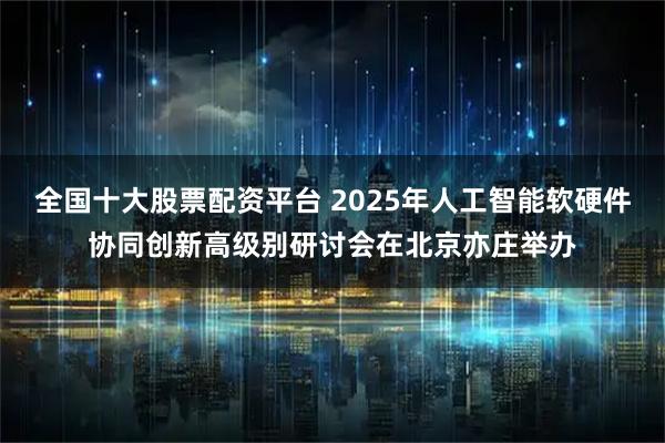 全国十大股票配资平台 2025年人工智能软硬件协同创新高级别研讨会在北京亦庄举办