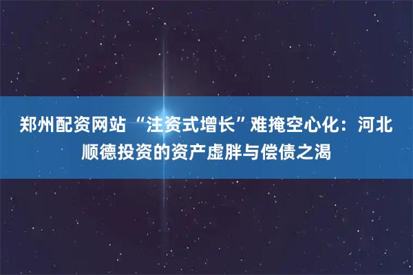 郑州配资网站 “注资式增长”难掩空心化：河北顺德投资的资产虚胖与偿债之渴