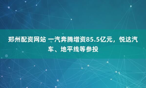 郑州配资网站 一汽奔腾增资85.5亿元，悦达汽车、地平线等参投