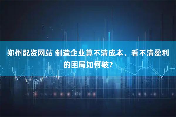 郑州配资网站 制造企业算不清成本、看不清盈利的困局如何破？