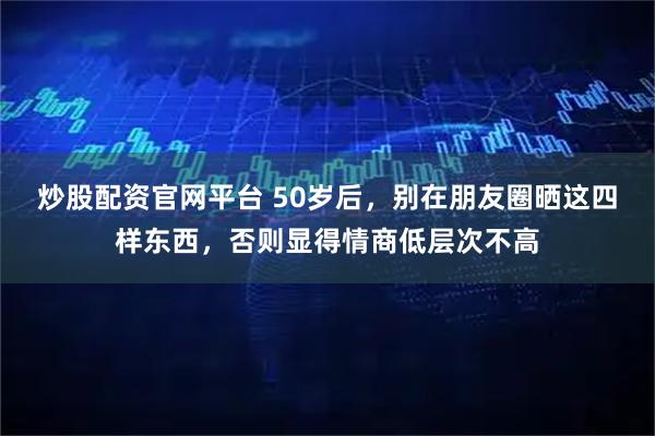 炒股配资官网平台 50岁后，别在朋友圈晒这四样东西，否则显得情商低层次不高