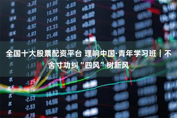 全国十大股票配资平台 理响中国·青年学习班｜不舍寸功纠“四风”树新风