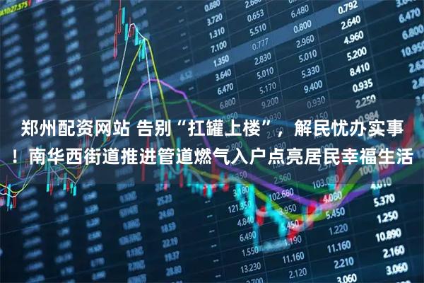 郑州配资网站 告别“扛罐上楼”，解民忧办实事！南华西街道推进管道燃气入户点亮居民幸福生活