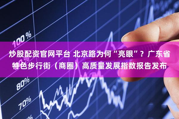 炒股配资官网平台 北京路为何“亮眼”？广东省特色步行街（商圈）高质量发展指数报告发布