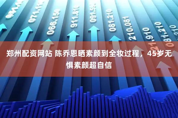 郑州配资网站 陈乔恩晒素颜到全妆过程，45岁无惧素颜超自信