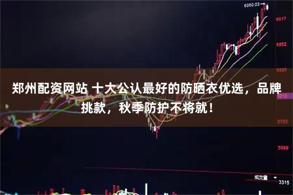 郑州配资网站 十大公认最好的防晒衣优选，品牌挑款，秋季防护不将就！