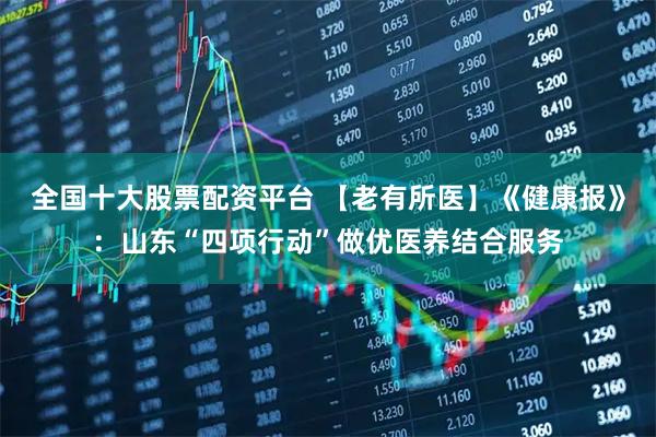 全国十大股票配资平台 【老有所医】《健康报》：山东“四项行动”做优医养结合服务