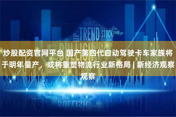 炒股配资官网平台 国产第四代自动驾驶卡车家族将于明年量产，或将重塑物流行业新格局 | 新经济观察