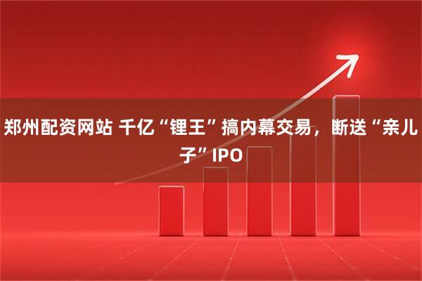 郑州配资网站 千亿“锂王”搞内幕交易，断送“亲儿子”IPO