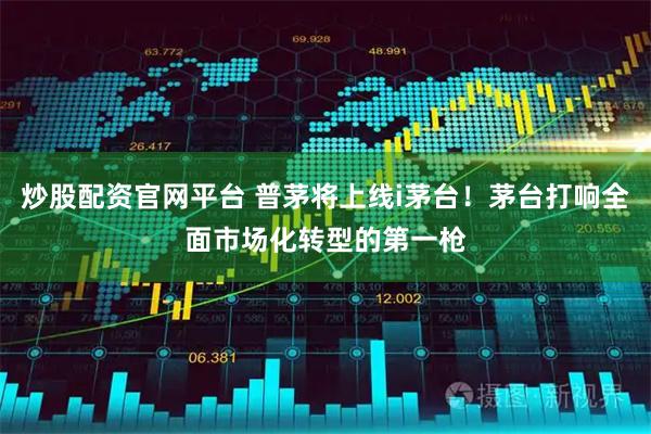 炒股配资官网平台 普茅将上线i茅台！茅台打响全面市场化转型的第一枪