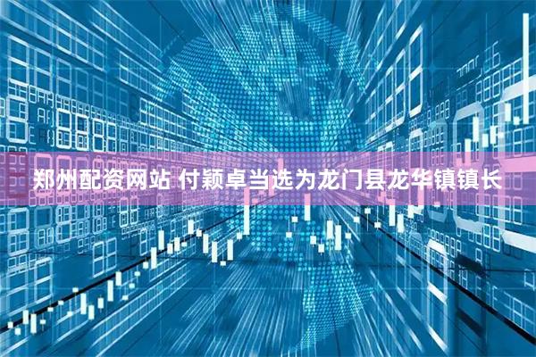 郑州配资网站 付颖卓当选为龙门县龙华镇镇长