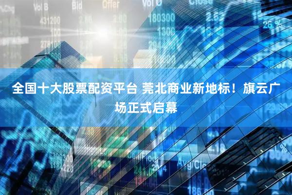 全国十大股票配资平台 莞北商业新地标！旗云广场正式启幕