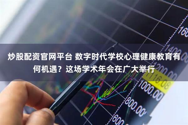 炒股配资官网平台 数字时代学校心理健康教育有何机遇？这场学术年会在广大举行