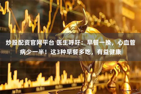 炒股配资官网平台 医生呼吁：早餐一换，心血管病少一半！这3种早餐多吃，有益健康