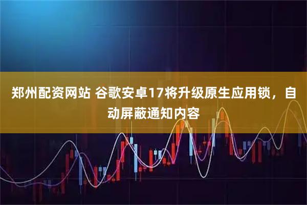 郑州配资网站 谷歌安卓17将升级原生应用锁，自动屏蔽通知内容