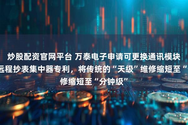 炒股配资官网平台 万泰电子申请可更换通讯模块的电网远程抄表集中器专利，将传统的“天级”维修缩短至“分钟级”