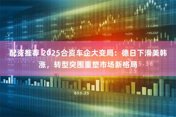 配资推荐 2025合资车企大变局：德日下滑美韩涨，转型突围重塑市场新格局