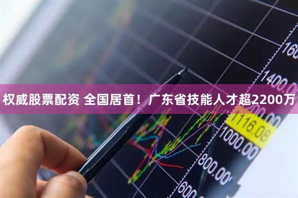 权威股票配资 全国居首！广东省技能人才超2200万