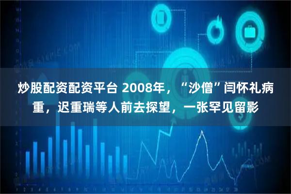炒股配资配资平台 2008年，“沙僧”闫怀礼病重，迟重瑞等人前去探望，一张罕见留影