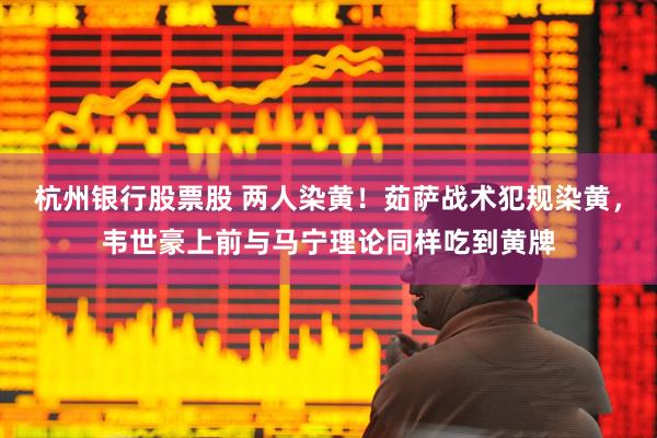 杭州银行股票股 两人染黄！茹萨战术犯规染黄，韦世豪上前与马宁理论同样吃到黄牌
