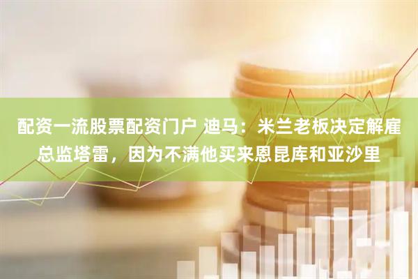 配资一流股票配资门户 迪马：米兰老板决定解雇总监塔雷，因为不满他买来恩昆库和亚沙里