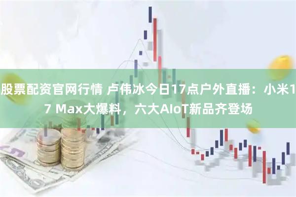股票配资官网行情 卢伟冰今日17点户外直播：小米17 Max大爆料，六大AIoT新品齐登场